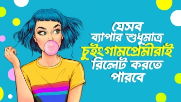 যে ৭টি ব্যাপারে শুধুমাত্র চুইংগামপ্রেমীরাই রিলেট করতে পারবে